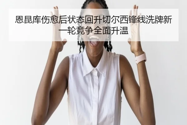 恩昆库伤愈后状态回升切尔西锋线洗牌新一轮竞争全面升温